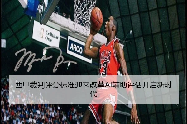 西甲裁判评分标准迎来改革AI辅助评估开启新时代